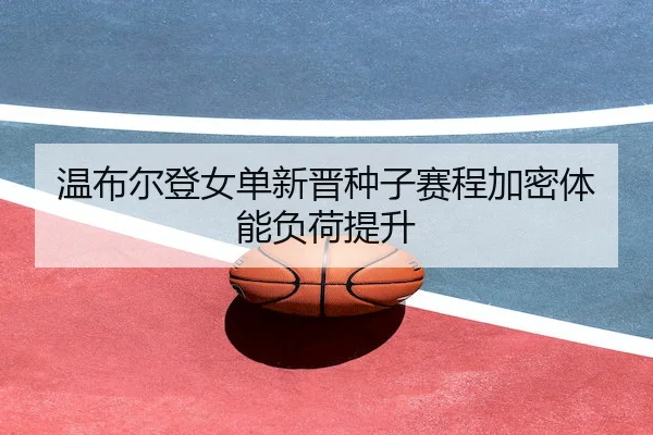 温布尔登女单新晋种子赛程加密体能负荷提升